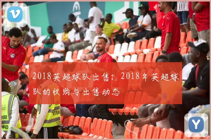 2018英超球队出售：2018年英超球队的收购与出售动态