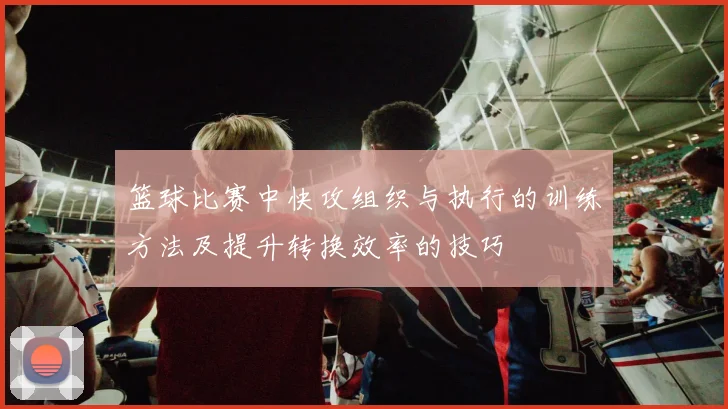 篮球比赛中快攻组织与执行的训练方法及提升转换效率的技巧