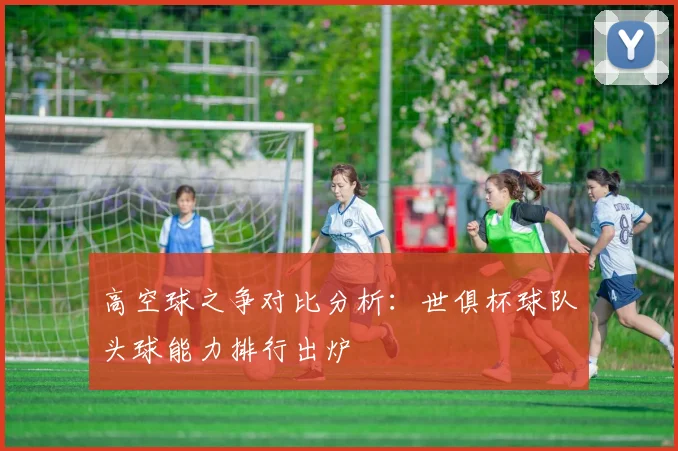 高空球之争对比分析：世俱杯球队头球能力排行出炉