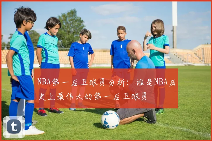 NBA第一后卫球员分析:谁是NBA历史上最伟大的第一后卫球员