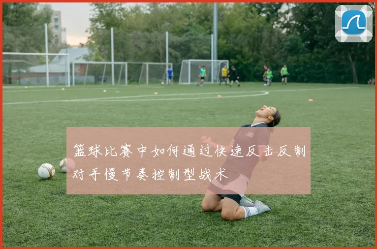 篮球比赛中如何通过快速反击反制对手慢节奏控制型战术