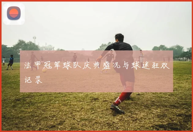 法甲冠军球队庆典盛况与球迷狂欢记录